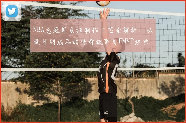 NBA总冠军戒指制作工艺全解析：从设计到成品的传奇故事与FMVP经典时刻
