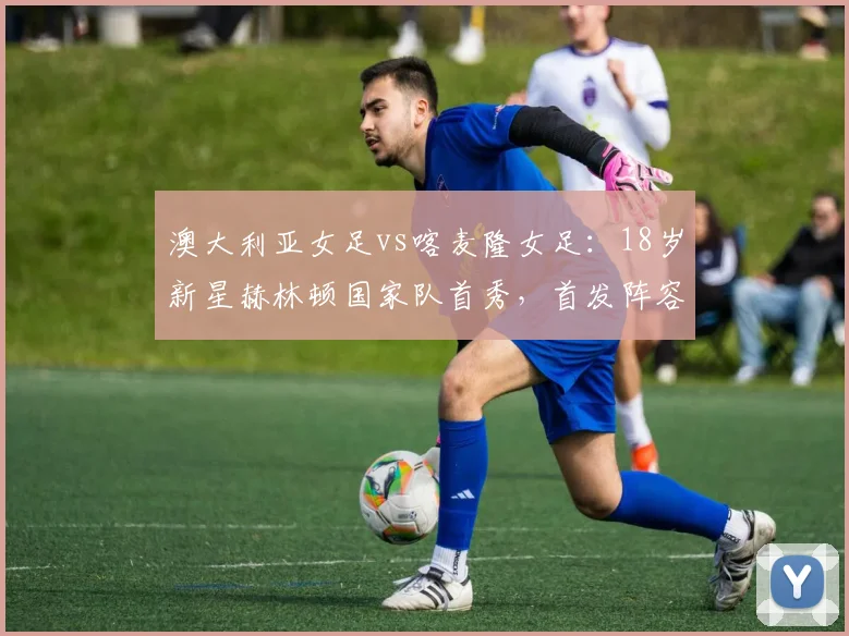 澳大利亚女足vs喀麦隆女足：18岁新星赫林顿国家队首秀，首发阵容深度解析