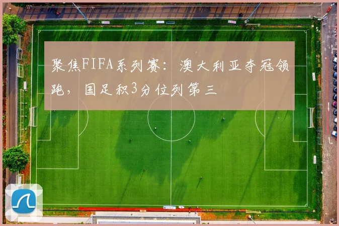 聚焦FIFA系列赛：澳大利亚夺冠领跑，国足积3分位列第三