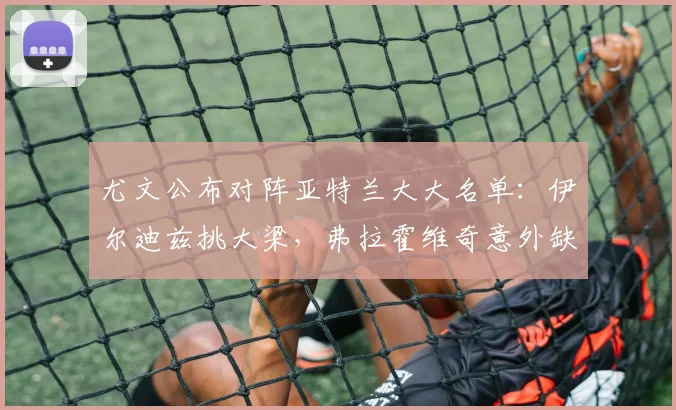 尤文公布对阵亚特兰大大名单:伊尔迪兹挑大梁,弗拉霍维奇意外缺席