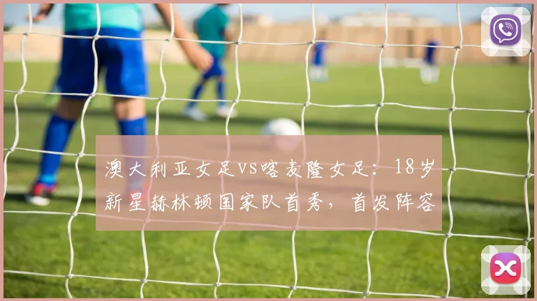 澳大利亚女足vs喀麦隆女足:18岁新星赫林顿国家队首秀,首发阵容深度解析